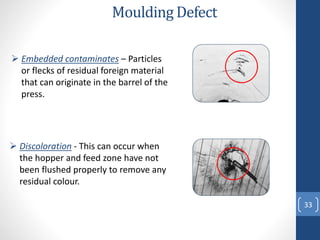 33
Moulding Defect
 Embedded contaminates – Particles
or flecks of residual foreign material
that can originate in the barrel of the
press.
 Discoloration - This can occur when
the hopper and feed zone have not
been flushed properly to remove any
residual colour.
 