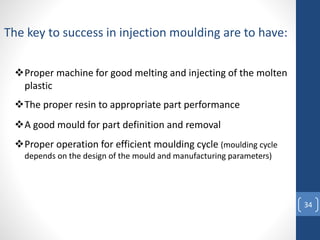 34
Proper machine for good melting and injecting of the molten
plastic
The key to success in injection moulding are to have:
The proper resin to appropriate part performance
A good mould for part definition and removal
Proper operation for efficient moulding cycle (moulding cycle
depends on the design of the mould and manufacturing parameters)
 