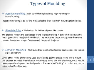 Types of Moulding
6
 Injection moulding - Well suited for high-quality, high-volume part
manufacturing
Injection moulding is by far the most versatile of all injection moulding techniques.
 Blow Moulding – Well suited for hollow objects, like bottles
The process follows the basic steps found in glass blowing. A parison (heated plastic
mass, generally a tube) is inflated by air. The air pushes the plastic against the mould
to form the desired shape. Once cooled, the plastic is ejected.
 Extrusion Moulding – Well suited for long hollow formed applications like tubing,
pipes and straws
While other forms of moulding uses extrusion to get the plastic resins into a mould,
this process extrudes the melted plastic directly into a die. The die shape, not a mould,
determines the shape of the final product. The extruded “tubing” is cooled and can be
cut or rolled for shipment.
 