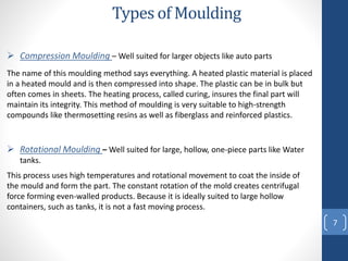 Types of Moulding
7
 Rotational Moulding – Well suited for large, hollow, one-piece parts like Water
tanks.
This process uses high temperatures and rotational movement to coat the inside of
the mould and form the part. The constant rotation of the mold creates centrifugal
force forming even-walled products. Because it is ideally suited to large hollow
containers, such as tanks, it is not a fast moving process.
 Compression Moulding – Well suited for larger objects like auto parts
The name of this moulding method says everything. A heated plastic material is placed
in a heated mould and is then compressed into shape. The plastic can be in bulk but
often comes in sheets. The heating process, called curing, insures the final part will
maintain its integrity. This method of moulding is very suitable to high-strength
compounds like thermosetting resins as well as fiberglass and reinforced plastics.
 