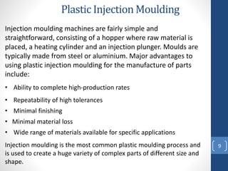 Plastic Injection Moulding
9
Injection moulding machines are fairly simple and
straightforward, consisting of a hopper where raw material is
placed, a heating cylinder and an injection plunger. Moulds are
typically made from steel or aluminium. Major advantages to
using plastic injection moulding for the manufacture of parts
include:
• Ability to complete high-production rates
• Repeatability of high tolerances
• Minimal finishing
• Wide range of materials available for specific applications
• Minimal material loss
Injection moulding is the most common plastic moulding process and
is used to create a huge variety of complex parts of different size and
shape.
 