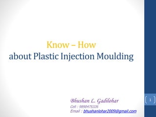 Know – How
about Plastic Injection Moulding
1Bhushan L. Gadilohar
Cell : 9890475326
Email : bhushanlohar2009@gmail.com
 