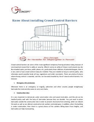 Know About installing Crowd Control Barriers 
Crowd control barriers are some of the most significant temporary fencing solutions today, because of 
one important reason that is safety or security. When it comes to safety of those in and around any site 
like crowded spots, junctions, public places, etc., particularly those oblivious of potential dangers, then it 
is very vital to have crowd control measures installed. They are installed at busy to control public, who 
otherwise would possibly break all law, regulations and order constraints. There are plenty of places 
where throng control is essential, and this can be easily handled by the of crowd control barriers. For 
Instance: 
1. Emergency Circumstances: 
Whenever there is an emergency or tragedy, policemen and other security people straightaway 
barricade the most sensitive areas to carry out checks. 
2. Construction sites: 
It is very important to demarcate under construction sites and vacant land plots, and this job can be 
handled pretty well with the help of barricades because they are durable. You just need to place 
barricades outside the construction site in order to prevent miscreants from entering, which can disturb 
the work as well as can distract construction site workers and employees. In addition, when the building 
is under construction, then there is a great chance of the workers falling down from heights, and 
barricades can help maneuvering. 
 