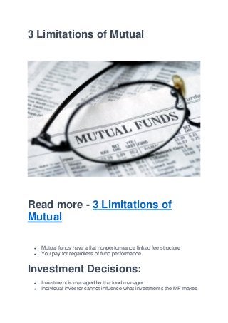 3 Limitations of Mutual
Read more - 3 Limitations of
Mutual
 Mutual funds have a flat nonperformance linked fee structure
 You pay for regardless of fund performance
Investment Decisions:
 Investment is managed by the fund manager.
 Individual investor cannot influence what investments the MF makes
 