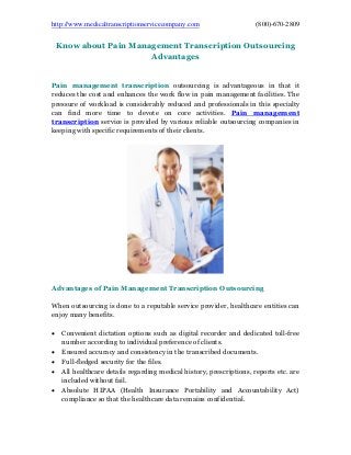 http://www.medicaltranscriptionservicecompany.com (800)-670-2809
Know about Pain Management Transcription Outsourcing
Advantages
Pain management transcription outsourcing is advantageous in that it
reduces the cost and enhances the work flow in pain management facilities. The
pressure of workload is considerably reduced and professionals in this specialty
can find more time to devote on core activities. Pain management
transcription service is provided by various reliable outsourcing companies in
keeping with specific requirements of their clients.
Advantages of Pain Management Transcription Outsourcing
When outsourcing is done to a reputable service provider, healthcare entities can
enjoy many benefits.
 Convenient dictation options such as digital recorder and dedicated toll-free
number according to individual preference of clients.
 Ensured accuracy and consistency in the transcribed documents.
 Full-fledged security for the files.
 All healthcare details regarding medical history, prescriptions, reports etc. are
included without fail.
 Absolute HIPAA (Health Insurance Portability and Accountability Act)
compliance so that the healthcare data remains confidential.
 