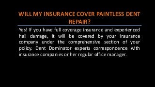 WILL MY INSURANCE COVER PAINTLESS DENT
REPAIR?
Yes! If you have full coverage insurance and experienced
hail damage, it will be covered by your insurance
company under the comprehensive section of your
policy. Dent Dominator experts correspondence with
insurance companies or her regular office manager.
 