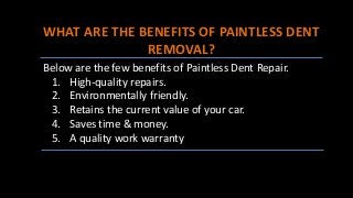 WHAT ARE THE BENEFITS OF PAINTLESS DENT
REMOVAL?
Below are the few benefits of Paintless Dent Repair.
1. High-quality repairs.
2. Environmentally friendly.
3. Retains the current value of your car.
4. Saves time & money.
5. A quality work warranty
 
