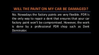 WILL THE PAINT ON MY CAR BE DAMAGED?
No. Nowadays the factory paints are very flexible. PDR is
the only way to repair a dent that ensures that your car
factory paint won’t be compromised. However, the work
is done by a professional PDR shop such as Dent
Dominator.
 