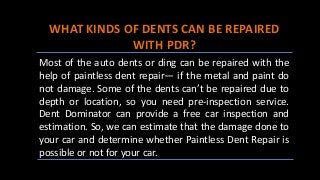 WHAT KINDS OF DENTS CAN BE REPAIRED
WITH PDR?
Most of the auto dents or ding can be repaired with the
help of paintless dent repair— if the metal and paint do
not damage. Some of the dents can’t be repaired due to
depth or location, so you need pre-inspection service.
Dent Dominator can provide a free car inspection and
estimation. So, we can estimate that the damage done to
your car and determine whether Paintless Dent Repair is
possible or not for your car.
 