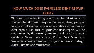 HOW MUCH DOES PAINTLESS DENT REPAIR
COST?
The most attractive thing about paintless dent repair is
the fact that it doesn’t require the use of fillers, paint, or
vast labor. Therefore, PDR is an affordable option for car
dent repair. The cost of your car dent repair will be
determined by the severity, amount, and location at your
car dents. To get the exact cost, Contact Dent Dominator.
We offer a free estimation for your service in Raleigh,
Apex, Durham and more areas.
 