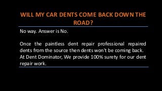 WILL MY CAR DENTS COME BACK DOWN THE
ROAD?
No way. Answer is No.
Once the paintless dent repair professional repaired
dents from the source then dents won't be coming back.
At Dent Dominator, We provide 100% surety for our dent
repair work.
 