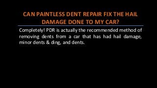 CAN PAINTLESS DENT REPAIR FIX THE HAIL
DAMAGE DONE TO MY CAR?
Completely! PDR is actually the recommended method of
removing dents from a car that has had hail damage,
minor dents & ding, and dents.
 