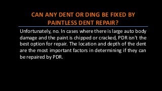CAN ANY DENT OR DING BE FIXED BY
PAINTLESS DENT REPAIR?
Unfortunately, no. In cases where there is large auto body
damage and the paint is chipped or cracked, PDR isn't the
best option for repair. The location and depth of the dent
are the most important factors in determining if they can
be repaired by PDR.
 