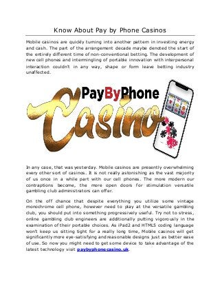 Know About Pay by Phone Casinos
Mobile casinos are quickly turning into another pattern in investing energy
and cash. The part of the arrangement decade maybe denoted the start of
the entirely different time of non-conventional betting. The development of
new cell phones and intermingling of portable innovation with interpersonal
interaction couldn't in any way, shape or form leave betting industry
unaffected.
In any case, that was yesterday. Mobile casinos are presently overwhelming
every other sort of casinos. It is not really astonishing as the vast majority
of us once in a while part with our cell phones. The more modern our
contraptions become, the more open doors for stimulation versatile
gambling club administrators can offer.
On the off chance that despite everything you utilize some vintage
monochrome cell phone, however need to play at the versatile gambling
club, you should put into something progressively useful. Try not to stress,
online gambling club engineers are additionally putting vigorously in the
examination of their portable choices. As iPad2 and HTML5 coding language
won't keep us sitting tight for a really long time, Mobile casinos will get
significantly more eye-satisfying and reasonable designs just as better ease
of use. So now you might need to get some device to take advantage of the
latest technology visit paybyphonecasino.uk.
 