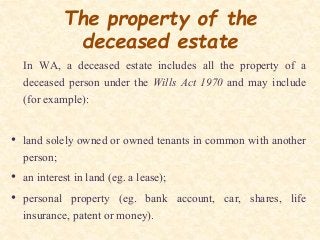 The property of the
deceased estate
In WA, a deceased estate includes all the property of a
deceased person under the Wills Act 1970 and may include
(for example):
• land solely owned or owned tenants in common with another
person;
• an interest in land (eg. a lease);
• personal property (eg. bank account, car, shares, life
insurance, patent or money).
 