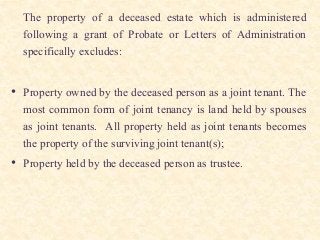 The property of a deceased estate which is administered
following a grant of Probate or Letters of Administration
specifically excludes:
• Property owned by the deceased person as a joint tenant. The
most common form of joint tenancy is land held by spouses
as joint tenants. All property held as joint tenants becomes
the property of the surviving joint tenant(s);
• Property held by the deceased person as trustee.
 