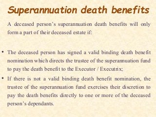 Superannuation death benefits
A deceased person’s superannuation death benefits will only
form a part of their deceased estate if:
• The deceased person has signed a valid binding death benefit
nomination which directs the trustee of the superannuation fund
to pay the death benefit to the Executor / Executrix;
• If there is not a valid binding death benefit nomination, the
trustee of the superannuation fund exercises their discretion to
pay the death benefits directly to one or more of the deceased
person’s dependants.
 