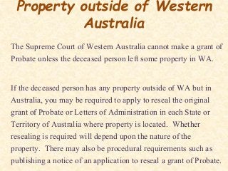 Property outside of Western
Australia
The Supreme Court of Western Australia cannot make a grant of
Probate unless the deceased person left some property in WA.
If the deceased person has any property outside of WA but in
Australia, you may be required to apply to reseal the original
grant of Probate or Letters of Administration in each State or
Territory of Australia where property is located. Whether
resealing is required will depend upon the nature of the
property. There may also be procedural requirements such as
publishing a notice of an application to reseal a grant of Probate.
 