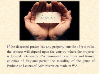 If the deceased person has any property outside of Australia,
the process will depend upon the country where the property
is located. Generally, Commonwealth countries and former
colonies of England permit the resealing of the grant of
Probate or Letters of Administration made in WA.
 