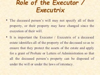 Role of the Executor /
Executrix
• The deceased person’s will may not specify all of their
property, or their property may have changed since the
execution of their will.
• It is important the Executor / Executrix of a deceased
estate identifies all of the property of the deceased so as to
ensure that they protect the assets of the estate and apply
for a grant of Probate or Letters of Administration so that
all the deceased person’s property can be disposed of
under the will or under the laws of intestacy.
 