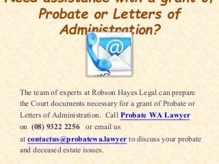 Need assistance with a grant of
Probate or Letters of
Administration?
The team of experts at Robson Hayes Legal can prepare
the Court documents necessary for a grant of Probate or
Letters of Administration. Call Probate WA Lawyer
on (08) 9322 2256 or email us
at contactus@probatewa.lawyer to discuss your probate
and deceased estate issues.
 