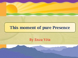 By Enza Vita
This moment of pure Presence
 