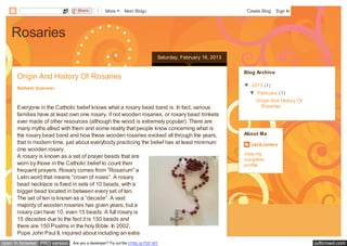 Share      1    More       Next Blog»                                       Create Blog   Sign In




    Rosaries
                                                                             Saturday, February 16, 2013


                                                                                                           Blog Archive
      Origin And History Of Rosaries
                                                                                                           ▼ 2013 (1)
      Nathele Summer
                                                                                                             ▼ February (1)
                                                                                                                Origin And History Of
      Everyone in the Catholic belief knows what a rosary bead band is. In fact, various                          Rosaries
      families have at least own one rosary, if not wooden rosaries, or rosary bead trinkets
      ever made of other resources (although the wood is extremely popular). There are
      many myths allied with them and some reality that people know concerning what is
      the rosary bead band and how these wooden rosaries evolved all through the years,                    About Me
      that in modern time, just about everybody practicing the belief has at least minimum                   JackJames
      one wooden rosary.
                                                                                                           View my
      A rosary is known as a set of prayer beads that are
                                                                                                           complete
      worn by those in the Catholic belief to count their                                                  profile
      frequent prayers. Rosary comes from “Rosarium” a
      Latin word that means “crown of roses”. A rosary
      bead necklace is fixed in sets of 10 beads, with a
      bigger bead located in between every set of ten.
      The set of ten is known as a ”decade”. A vast
      majority of wooden rosaries has given years, but a
      rosary can have 10, even 15 beads. A full rosary is
      15 decades due to the fact it is 150 beads and
      there are 150 Psalms in the holy Bible. In 2002,
      Pope John Paul II, inquired about including an extra
open in browser PRO version   Are you a developer? Try out the HTML to PDF API                                                          pdfcrowd.com
 