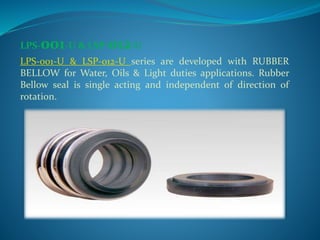 Rubber bellow mechanical seals are unbalanced, single acting
with optimum strength and come with robustness. Spring
design...