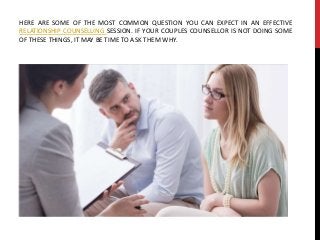 HERE ARE SOME OF THE MOST COMMON QUESTION YOU CAN EXPECT IN AN EFFECTIVE
RELATIONSHIP COUNSELLING SESSION. IF YOUR COUPLES COUNSELLOR IS NOT DOING SOME
OF THESE THINGS, IT MAY BE TIME TO ASK THEM WHY.
 