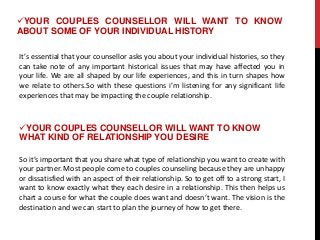 It’s essential that your counsellor asks you about your individual histories, so they
can take note of any important historical issues that may have affected you in
your life. We are all shaped by our life experiences, and this in turn shapes how
we relate to others.So with these questions i’m listening for any significant life
experiences that may be impacting the couple relationship.
YOUR COUPLES COUNSELLOR WILL WANT TO KNOW
ABOUT SOME OF YOUR INDIVIDUAL HISTORY
YOUR COUPLES COUNSELLOR WILL WANT TO KNOW
WHAT KIND OF RELATIONSHIP YOU DESIRE
So it’s important that you share what type of relationship you want to create with
your partner. Most people come to couples counseling because they are unhappy
or dissatisfied with an aspect of their relationship. So to get off to a strong start, I
want to know exactly what they each desire in a relationship. This then helps us
chart a course for what the couple does want and doesn’t want. The vision is the
destination and we can start to plan the journey of how to get there.
 
