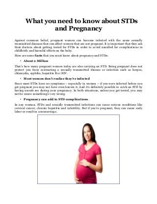 What you need to know about STDs
and Pregnancy
Against common belief, pregnant women can become infected with the same sexually
transmitted diseases that can affect women that are not pregnant. It is important that they ask
their doctors about getting tested for STDs in order to avoid uncalled for complications in
childbirth and harmful effects on the baby.
Here are some facts that you must know about pregnancy and STDs:
• About 2 Million
That’s how many pregnant women today are also carrying an STD. Being pregnant does not
protect you from contracting a sexually transmitted disease or infection such as herpes,
chlamydia, syphilis, hepatitis B or HIV.
• Most women don’t realize they’re infected
Since most STDs have no symptoms – especially in women – if you were infected before you
got pregnant you may not have even known it. And it’s definitely possible to catch an STD by
having unsafe sex during your pregnancy. In both situations, unless you get tested, you may
not be aware something’s very wrong.
• Pregnancy can add to STD complications
In any woman, STDs and sexually transmitted infections can cause serious conditions like
cervical cancer, chronic hepatitis and infertility. But if you’re pregnant, they can cause early
labor or result in a miscarriage.
 