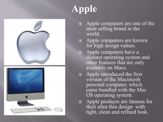  Apple computers are one of the
most selling brand in the
world.
 Apple computers are known
for high design values.
 Apple computers have a
distinct operating system and
other features that are only
available on Macs.
 Apple introduced the first
version of the Macintosh
personal computer, which
came bundled with the Mac
OS operating system.
 Apple products are famous for
their ultra thin design with
tight, clean and refined look.
Apple
 