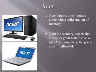  Acer laptops or computers
come with a solid amount of
memory.
 With the memory, screen size
and other great features packed
into Acer computers, the prices
are still affordable.
 