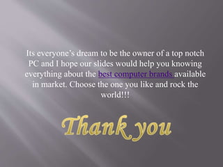 Its everyone’s dream to be the owner of a top notch
PC and I hope our slides would help you knowing
everything about the best computer brands available
in market. Choose the one you like and rock the
world!!!
 