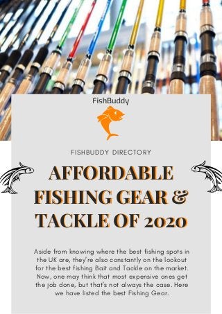 AFFORDABLE
FISHING GEAR &
TACKLE OF 2020
Aside from knowing where the best fishing spots in
the UK are, they’re also constantly on the lookout
for the best fishing Bait and Tackle on the market.
Now, one may think that most expensive ones get
the job done, but that’s not always the case. Here
we have listed the best Fishing Gear.
F I S H B U D D Y D I R E C T O R Y
AFFORDABLE
FISHING GEAR &
TACKLE OF 2020
 