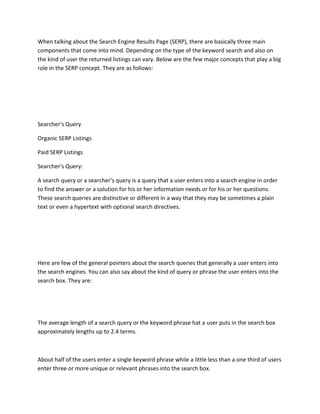 When talking about the Search Engine Results Page (SERP), there are basically three main
components that come into mind. Depending on the type of the keyword search and also on
the kind of user the returned listings can vary. Below are the few major concepts that play a big
role in the SERP concept. They are as follows:
Searcher's Query
Organic SERP Listings
Paid SERP Listings
Searcher's Query:
A search query or a searcher’s query is a query that a user enters into a search engine in order
to find the answer or a solution for his or her information needs or for his or her questions.
These search queries are distinctive or different in a way that they may be sometimes a plain
text or even a hypertext with optional search directives.
Here are few of the general pointers about the search queries that generally a user enters into
the search engines. You can also say about the kind of query or phrase the user enters into the
search box. They are:
The average length of a search query or the keyword phrase hat a user puts in the search box
approximately lengths up to 2.4 terms.
About half of the users enter a single keyword phrase while a little less than a one third of users
enter three or more unique or relevant phrases into the search box.
 