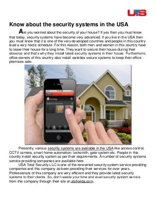 Know about the security systems in the USA
Are you worried about the security of your house? If yes then you must know
that today, security systems have become very advanced. If you live in the USA then
you must know that it is one of the very developed countries and people in this country
lead a very hectic schedule. For this reason, both men and women in this country have
to leave their house for a long time. They want to secure their house during their
absence and that’s why they install latest security systems in their house. Furthermore,
office owners of this country also install varieties secure systems to keep their office
premises safe.
Presently, various security systems are available in the USA like access control,
CCTV camera, smart home automation, locksmith, gate system etc. People in this
country install security system as per their requirements. A number of security systems
service providing companies are available here.
USA Total Security LLC is one of the renowned security system service providing
companies and this company as been providing their services for over years.
Professionals of this company are very efficient and they provide latest security
systems to their clients. So, don’t waste your time and avail security system service
from this company through their site at utsflorida.com.
 