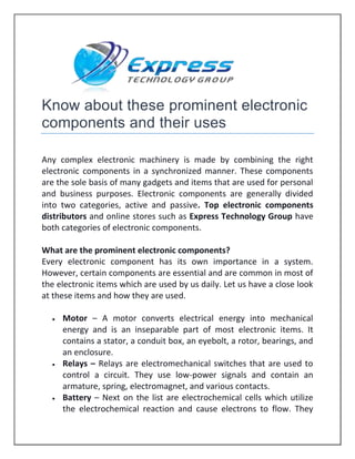 Know about these prominent electronic
components and their uses
Any complex electronic machinery is made by combining the right
electronic components in a synchronized manner. These components
are the sole basis of many gadgets and items that are used for personal
and business purposes. Electronic components are generally divided
into two categories, active and passive. Top electronic components
distributors and online stores such as Express Technology Group have
both categories of electronic components.
What are the prominent electronic components?
Every electronic component has its own importance in a system.
However, certain components are essential and are common in most of
the electronic items which are used by us daily. Let us have a close look
at these items and how they are used.
 Motor – A motor converts electrical energy into mechanical
energy and is an inseparable part of most electronic items. It
contains a stator, a conduit box, an eyebolt, a rotor, bearings, and
an enclosure.
 Relays – Relays are electromechanical switches that are used to
control a circuit. They use low-power signals and contain an
armature, spring, electromagnet, and various contacts.
 Battery – Next on the list are electrochemical cells which utilize
the electrochemical reaction and cause electrons to flow. They
 