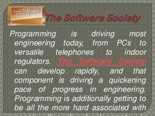 Programming
is
driving
most
engineering today, from PCs to
versatile
telephones
to
indoor
regulators. The Software Society
can develop rapidly, and that
component is driving a quickening
pace of progress in engineering.
Programming is additionally getting to
be all the more hard associated with

 