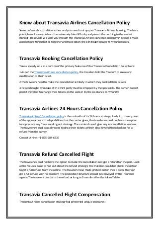 Know about Transavia Airlines Cancellation Policy
Some unfavorable condition strikes and you need to drop your Transavia Airlines booking. The basic
principles will save you from the extremely late difficulty and permit the undoing in the easiest
manner. This guide will walk you through the Transavia Airlines cancellation policy in detail so make
a point to go through it all together and track down the significant answer for your inquiries.
Transavia Booking Cancellation Policy
Take a speedy look at a portion of the primary features of the Transavia Cancellation Policy here:
1.As per the Transavia Airlines cancellation policy, the travelers hold the freedom to make any
modification to their ticket.
2.The travelers need to make the cancellation similarly in which they booked their tickets.
3.Tickets bought by means of the third party must be dropped by the specialists. The carrier doesn't
permit travelers to change their tickets on the web or by the assistance community.
Transavia Airlines 24 Hours Cancellation Policy
Transavia Airlines' Cancellation policy is the umbrella of its 24 hours strategy. Aside from every one
of the approaches and adaptabilities that the carrier gives, the travelers would not have the option
to appreciate any free canceling out strategy. The carrier doesn't give any let cancellation window.
The travelers would basically need to drop their tickets at their ideal time without looking for a
refund from the carrier.
Contact Airline: +1-855-284-6735
Transavia Refund Cancelled Flight
The travelers would not have the option to make the cancellation and get a refund for the paid. Look
at the focuses point to find out about the refund strategy: The travelers would not have the option
to get a full refund from the airline. The travelers have made protection for their tickets, they can
get a full refund with no problem. The protection structure should be conveyed by the insurance
agency.The travelers can claim the refund as long as 3 months after the takeoff date.
Transavia Cancelled Flight Compensation
Transavia Airlines cancellation strategy has presented unique standards:
 