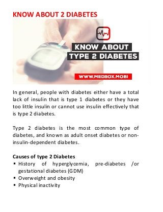 KNOW ABOUT 2 DIABETES
In general, people with diabetes either have a total
lack of insulin that is type 1 diabetes or they have
too little insulin or cannot use insulin effectively that
is type 2 diabetes.
Type 2 diabetes is the most common type of
diabetes, and known as adult onset diabetes or non-
insulin-dependent diabetes.
Causes of type 2 Diabetes
 History of hyperglycemia, pre-diabetes /or
gestational diabetes (GDM)
 Overweight and obesity
 Physical inactivity
 