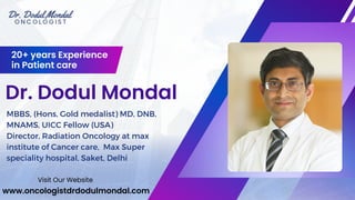 Dr. Dodul Mondal
20+ years Experience
in Patient care
MBBS, (Hons, Gold medalist) MD, DNB,
MNAMS, UICC Fellow (USA)
Director, Radiation Oncology at max
institute of Cancer care, Max Super
speciality hospital, Saket, Delhi
www.oncologistdrdodulmondal.com
Visit Our Website
 