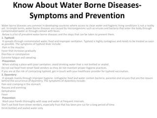 Know About Water Borne Diseases-
Symptoms and Prevention
Water borne diseases are common in developing countries where access to clean water and hygienic living conditions is not a reality
yet. In simple terms, water borne diseases are caused by microorganisms such as viruses and bacteria that enter the body through
contaminated water or through contact with feces.
Below is a list of prevalent water borne diseases and the steps that can be taken to prevent them.
1. Typhoid:
It spreads through contaminated water, food and improper sanitation. Typhoid is highly contagious and needs to be treated as soon
as possible. The symptoms of typhoid fever include:
Pain in the muscles
Fever that increases gradually
Diarrhea or constipation
Extreme fatigue and sweating
Prevention:
When visiting a place with poor sanitation, avoid drinking water that is not bottled or sealed.
Do not eat food from street food vendors as they do not maintain proper hygiene practices.
If you are at the risk of contracting typhoid, get in touch with your healthcare provider for typhoid vaccination.
2. Dysentery:
It spreads mainly through improper hygiene. Unhygienic food and water contain bacteria, parasites and viruses that are the reason
behind the occurrence of dysentery. The symptoms of dysentery include:
Pain and cramping in the stomach
Nausea and vomiting
Dehydration
Fever
Prevention:
Wash your hands thoroughly with soap and water at frequent intervals.
Don’t eat food from street vendors, especially fruit that has been pre-cut for a long period of time.
Drink bottled and sealed water only.
 