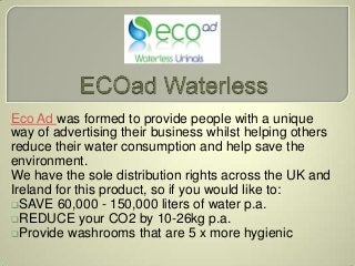 Eco Ad was formed to provide people with a unique
way of advertising their business whilst helping others
reduce their water consumption and help save the
environment.
We have the sole distribution rights across the UK and
Ireland for this product, so if you would like to:
SAVE 60,000 - 150,000 liters of water p.a.
REDUCE your CO2 by 10-26kg p.a.
Provide washrooms that are 5 x more hygienic
 