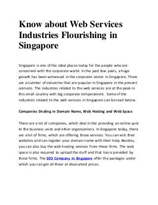 Know about Web Services
Industries Flourishing in
Singapore
Singapore is one of the ideal places today for the people who are
concerned with the corporate world. In the past few years, a huge
growth has been witnessed in the corporate sector in Singapore. There
are a number of industries that are popular in Singapore in the present
scenario. The industries related to the web services are at the peak in
this small country with big corporate temperament. Some of the
industries related to the web services in Singapore can be read below.
Companies Dealing in Domain Name, Web Hosting and Web Space
There are a lot of companies, which deal in the providing an online spot
to the business units and other organizations. In Singapore today, there
are a lot of firms, which are offering these services. You can visit their
websites and can register your domain name with their help. Besides,
you can also buy the web hosting services from these firms. The web
space is also required to upload the stuff and that too is provided by
these firms. The SEO Company In Singapore offer the packages under
which you can get all three at discounted prices.
 