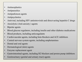 • Antineoplastics
• Antiparasitics
• Antiparkinson agents
• Antipsychotics
• Antiviral, including HIV antiretrovirals and direct-acting hepatitis C drugs
• Anxiolytic (Anti-anxiety ) agents
• Bipolar agents
• Blood glucose regulators, including insulin and other diabetes medications
• Blood products, including anticoagulants
• Cardiovascular agents, including beta blockers and ACE inhibitors
• Central nervous system agents, including amphetamines
• Dental and oral agents
• Dermatological (skin) agents
• Enzyme replacement agent
• Gastrointestinal agents, including H2 blockers and proton pump inhibitors
• Genitourinary (genital and urinary tract) agents
 