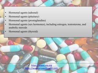 • Hormonal agents (adrenal)
• Hormonal agents (pituitary)
• Hormonal agents (prostaglandins)
• Hormonal agents (sex hormones), including estrogen, testosterone, and
anabolic steroids
• Hormonal agents (thyroid)
 https://www.usp.org
 https://www.verywellhealth.com
 