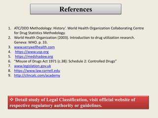 References
1. ATC/DDD Methodology: History’. World Health Organization Collaborating Centre
for Drug Statistics Methodology.
2. World Health Organization (2003). Introduction to drug utilization research.
Geneva: WHO. p. 33.
3. www.verywellhealth.com
4. https://www.usp.org
5. https://medshadow.org
6. “Misuse of Drugs Act 1971 (c.38): Schedule 2: Controlled Drugs”
7. www.legislation.gov.uk
8. https://www.law.cornell.edu
9. http://clincalc.com/academy
 Detail study of Legal Classification, visit official website of
respective regulatory authority or guidelines.
 