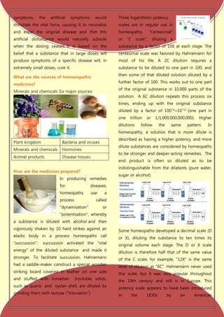 symptoms,       the   artificial   symptoms     would     Three logarithmic potency
stimulate the vital force, causing it to neutralise       scales are in regular use in
and expel the original disease and that this              homeopathy.           "Centesimal"
artificial disturbance would naturally subside            or    "C    scale",    diluting    a
when the dosing ceased. It is based on the                substance by a factor of 100 at each stage. The
belief that a substance that in large doses will          centesimal scale was favored by Hahnemann for
produce symptoms of a specific disease will, in           most of his life. A 2C dilution requires a
extremely small doses, cure it.                           substance to be diluted to one part in 100, and
                                                          then some of that diluted solution diluted by a
What are the sources of homoeopathic
                                                          further factor of 100. This works out to one part
medicines?
                                                          of the original substance in 10,000 parts of the
Minerals and chemicals Six major sources:
                                                          solution. A 6C dilution repeats this process six
                                                          times, ending up with the original substance
                                                          diluted by a factor of 100−6=10−12 (one part in
                                                          one    trillion   or     1/1,000,000,000,000).    Higher
                                                          dilutions      follow     the      same     pattern.   In
                                                          homeopathy, a solution that is more dilute is
                                                          described as having a higher potency, and more
Plant kingdom                Bacteria and viruses
                                                          dilute substances are considered by homeopaths
Minerals and chemicals       Hormones
                                                          to be stronger and deeper-acting remedies. The
Animal products              Disease tissues.
                                                          end product is often so diluted as to be
                                                          indistinguishable from the dilatants (pure water,
How are the medicines prepared?
                                                          sugar or alcohol).
                            In producing remedies
                            for               diseases,
                            homeopaths        use    a
                            process              called
                            "dynamisation"          or
                            "potentisation", whereby
a substance is diluted with alcohol and then
vigorously shaken by 10 hard strikes against an           Some homeopaths developed a decimal scale (D
elastic body in a process homeopaths call                 or X), diluting the substance to ten times its
"succussion".    succussion activated the "vital          original volume each stage. The D or X scale
energy" of the diluted substance and made it              dilution is therefore half that of the same value
stronger. To facilitate succussion, Hahnemann             of the C scale; for example, "12X" is the same
had a saddle-maker construct a special wooden             level of dilution as "6C". Hahnemann never used
striking board covered in leather on one side             this scale, but it was very popular throughout
and stuffed with horsehair.           Insoluble solids,
                                                          the 19th century and still is in Europe. This
such as quartz and oyster shell, are diluted by           potency scale appears to have been introduced
grinding them with lactose ("trituration").               in     the        1830s           by   an      American
 