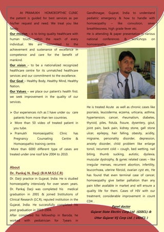 At PRAMUKH           HOMOEOPTHIC CLINIC              Gandhinagar,     Gujarat,          India   to       understand
the patient is guided for best services as per                 pediatric emergency & how to handle with
his/her request and need. We treat you like                    homoeopathy          –      like        convulsion,      sever
family.                                                        breathlessness, high grade fever etc.
Our mission – is to bring quality healthcare with              He is attending & paper presentation in various
human       touch    within    the    reach    of      every   national     conferences            &      workshops        on
individual.     We     are      committed        to      the   homoeopathy.
achievement and sustenance of excellence in
competence       and    care    for   the     benefit     of
mankind.
Our vision – to be a nationalized recognized
healthcare centre for its unmatched healthcare
services and our commitment to the excellence.
Our Goal – Healthy Body, Healthy Mind, Healthy
Nation.
Our Values – we place our patient’s health first.
we seek improvement in the quality of our
services.
                                                               He is treated Acute as well as chronic cases like
 Our experiences rich as I have under ou care                 psoriasis, leucoderma, eczema, urticaria, asthma,
  patients from more than ten countries.                       hypertension,       cancer,    rheumatism,            diabetes,
 More than 50 video of treated patient in                     thyroid, piles, fistula, fissure, dysentery, gout,
  you tube.                                                    joint pain, back pain, kidney stone, gall stone
 Pramukh            Homoeopathic           Clinic      has    ulcer, epilepsy, hair falling, obesity, acidity,
  Pregnancy            Counseling             Centre      &    migraine,     personality          disorder,        depression,
  Homoeopathic training centre.                                anxiety disorder, child problem like enlarge
More than 6000 different type of cases are                     tonsil, recurrent cold – cough, bed wetting, nail
treated under one roof b/w 2004 to 2010.                       biting,     thumb        sucking,       autistic,     dyslexia,
                                                               muscular dystrophy, & gynec related cases – like
                                                               irregular menses, recurrent abortion, infertility,
About
                                                               leucorrhoea, uterine fibroid, ovarian cyst etc, He
Dr. Pankaj N. Darji (B.H.M.S;I.C.R)
                                                               has found that even terminal case of cancer,
Dr. Darji practice in Gujarat, India. He is studied
                                                               homoeopathy give better palliation than any
homoeopathy intensively for over seven years.
                                                               pain killer available in market and will ensure a
Dr. Pankaj Darji was completed his                   medical
                                                               quality life for them. Cases of HIV with our
graduation in 2001 & joined Institutions of
                                                               treatment, considerable improvement in count
Clinical Research (I.C.R), reputed institution in the
                                                               CD4 .
Gujarat, India. He successfully completed his
                                                                                    Panel doctor
post graduation in 2003-2004.
                                                                  Gujarat State Electirc Corp.Ltd (GSECL) &
After completed his fellowship in Baroda, he
                                                                    Uttar Gujarat Vij Corp Ltd. ( UGVCL )
worked        with   pediatrician     for     7years      in
 
